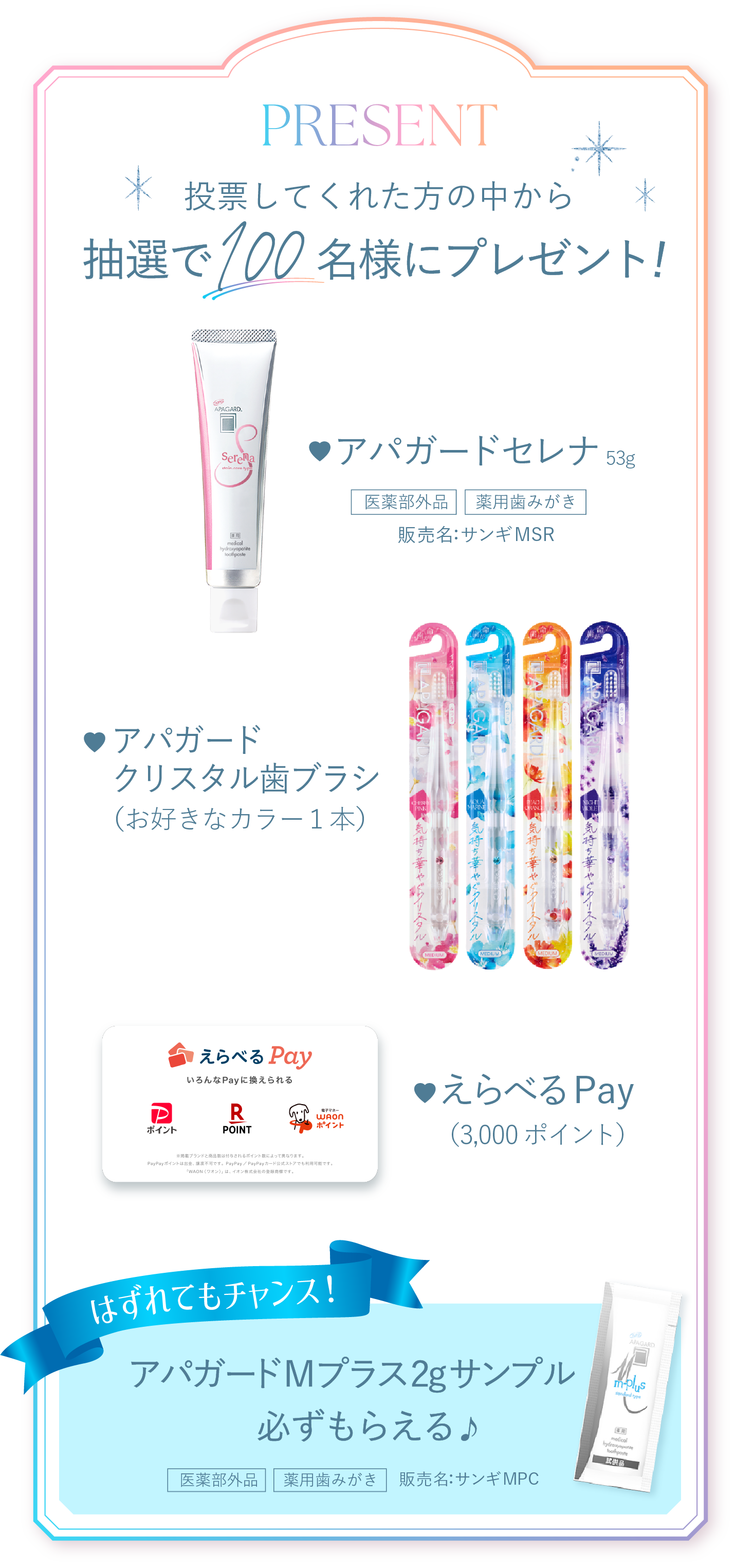 PRESENT 投票してくれた方の中から抽選で100名様にプレゼント！アパガードセレナ53g、アパガードクリスタル歯ブラシ（お好きなカラー１本）、えらべるPay（3,000ポイント）、はずれてもチャンス！アパガードMプラス2gサンプル必ずもらえる♪